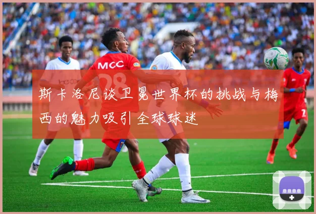 斯卡洛尼谈卫冕世界杯的挑战与梅西的魅力吸引全球球迷