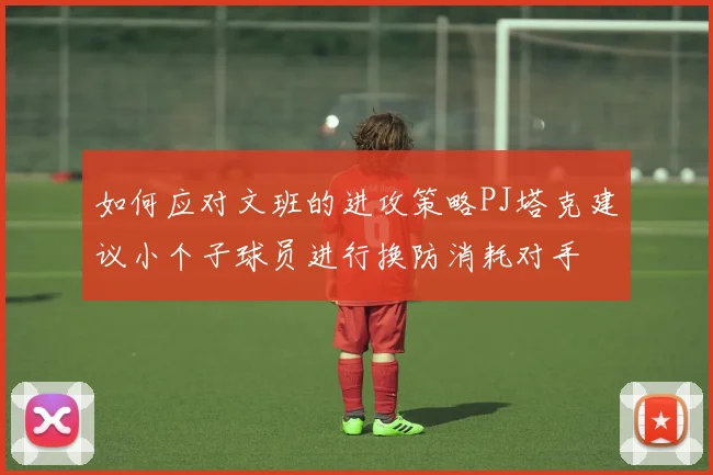 如何应对文班的进攻策略PJ塔克建议小个子球员进行换防消耗对手