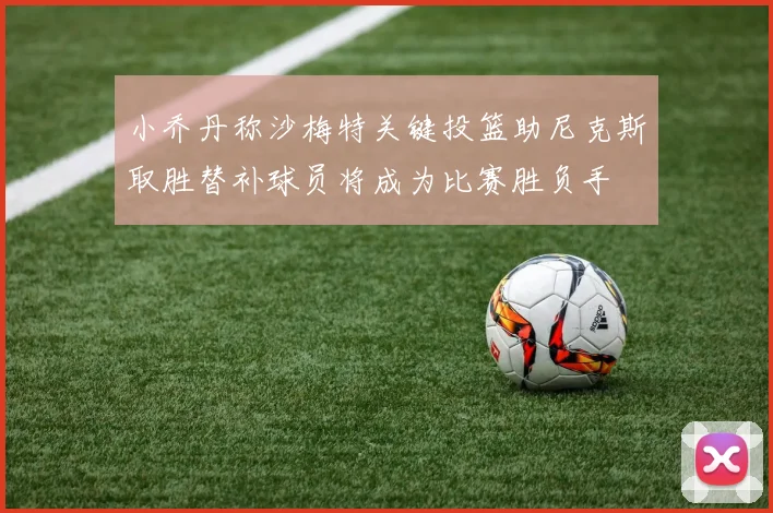 小乔丹称沙梅特关键投篮助尼克斯取胜替补球员将成为比赛胜负手