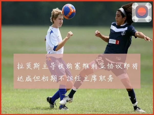拉莫斯主导收购塞维利亚协议即将达成但初期不担任主席职务