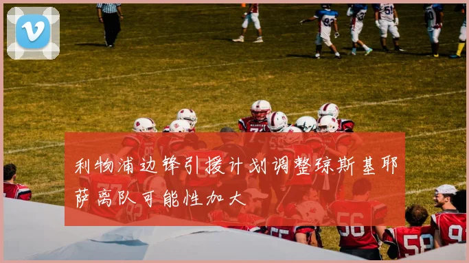 利物浦边锋引援计划调整琼斯基耶萨离队可能性加大